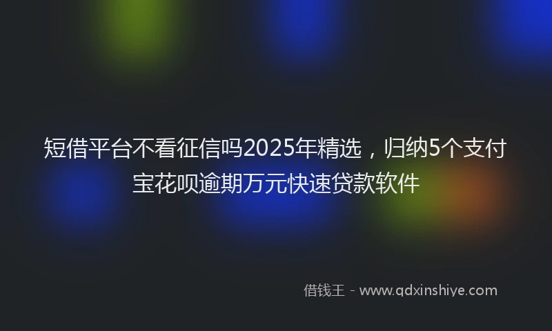 短借平台不看征信吗2025年精选，归纳5个支付宝花呗逾期万元快速贷款软件