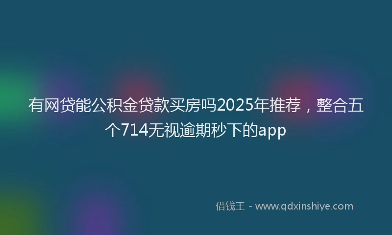 有网贷能公积金贷款买房吗2025年推荐，整合五个714无视逾期秒下的app