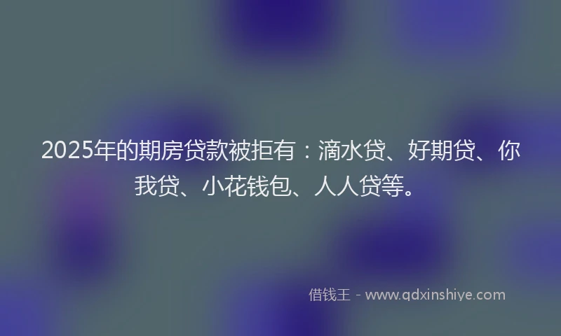 2025年的期房贷款被拒有：滴水贷、好期贷、你我贷、小花钱包、人人贷等。