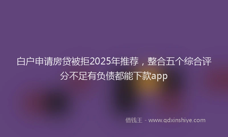 白户申请房贷被拒2025年推荐，整合五个综合评分不足有负债都能下款app