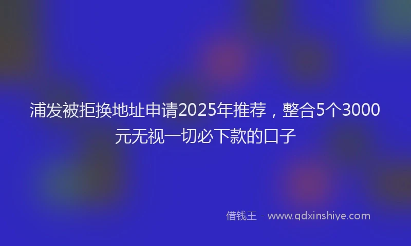 浦发被拒换地址申请2025年推荐，整合5个3000元无视一切必下款的口子