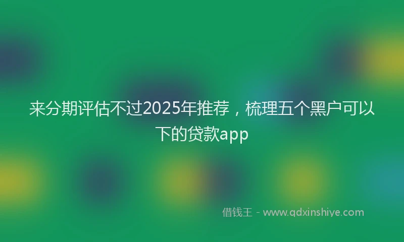 来分期评估不过2025年推荐，梳理五个黑户可以下的贷款app
