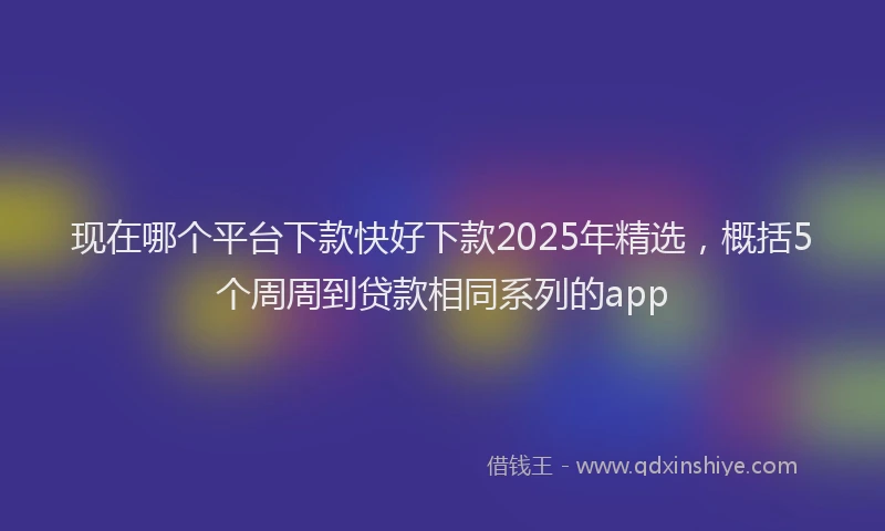 现在哪个平台下款快好下款2025年精选，概括5个周周到贷款相同系列的app