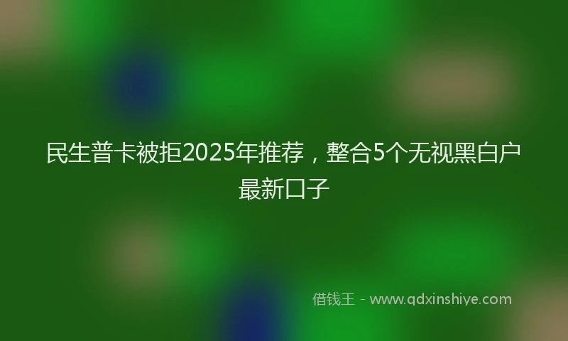 民生普卡被拒2025年推荐，整合5个无视黑白户最新口子