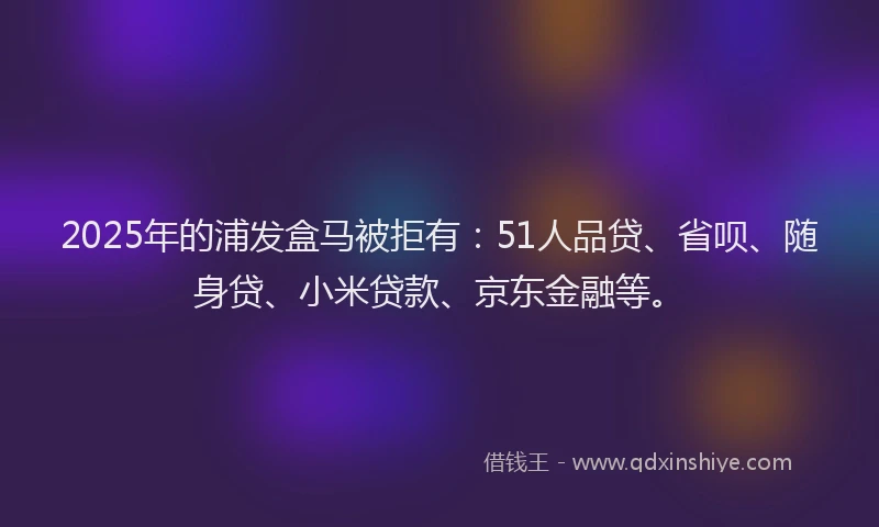2025年的浦发盒马被拒有：51人品贷、省呗、随身贷、小米贷款、京东金融等。