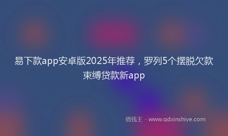 易下款app安卓版2025年推荐，罗列5个摆脱欠款束缚贷款新app