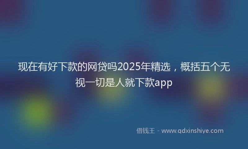 现在有好下款的网贷吗2025年精选，概括五个无视一切是人就下款app