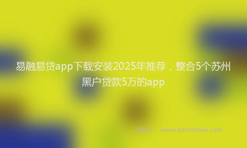 易融易贷app下载安装2025年推荐，整合5个苏州黑户贷款5万的app