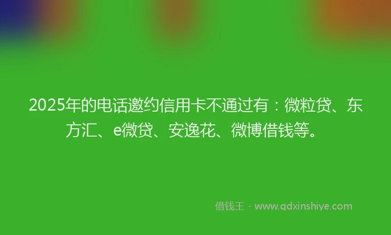 2025年的电话邀约信用卡不通过有：微粒贷、东方汇、e微贷、安逸花、微博借钱等。