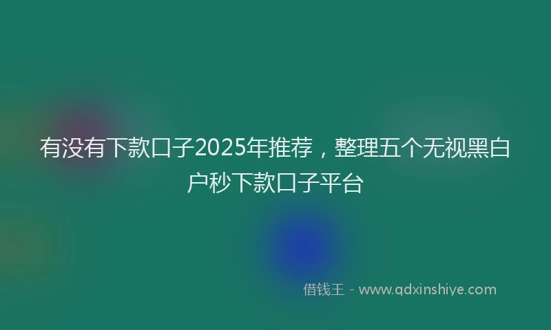 有没有下款口子2025年推荐，整理五个无视黑白户秒下款口子平台