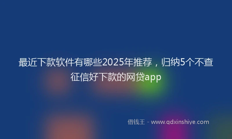 最近下款软件有哪些2025年推荐，归纳5个不查征信好下款的网贷app