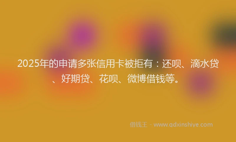 2025年的申请多张信用卡被拒有：还呗、滴水贷、好期贷、花呗、微博借钱等。