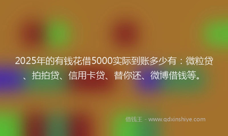 2025年的有钱花借5000实际到账多少有：微粒贷、拍拍贷、信用卡贷、替你还、微博借钱等。