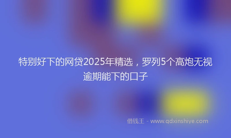 特别好下的网贷2025年精选，罗列5个高炮无视逾期能下的口子