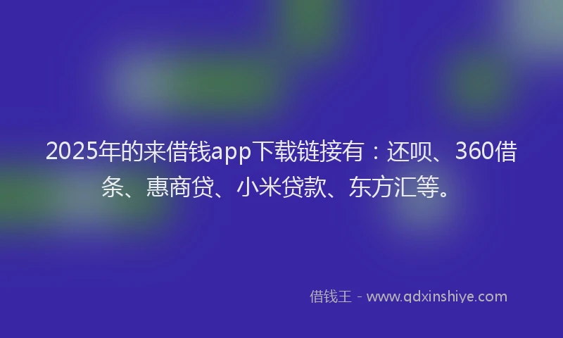 2025年的来借钱app下载链接有：还呗、360借条、惠商贷、小米贷款、东方汇等。