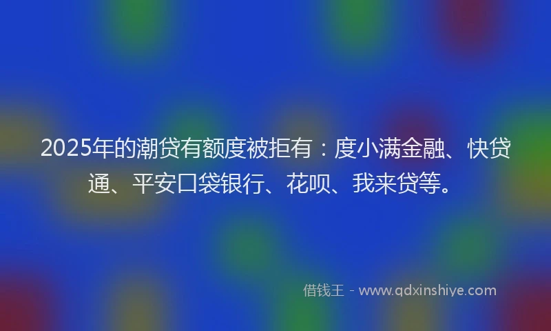 2025年的潮贷有额度被拒有：度小满金融、快贷通、平安口袋银行、花呗、我来贷等。