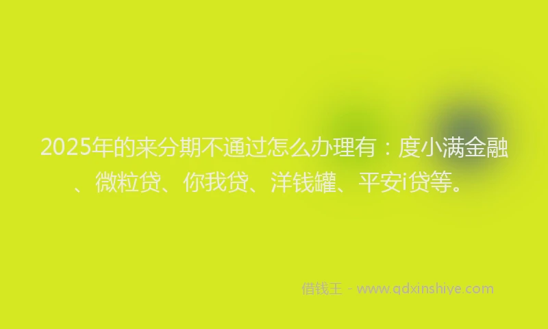2025年的来分期不通过怎么办理有：度小满金融、微粒贷、你我贷、洋钱罐、平安i贷等。