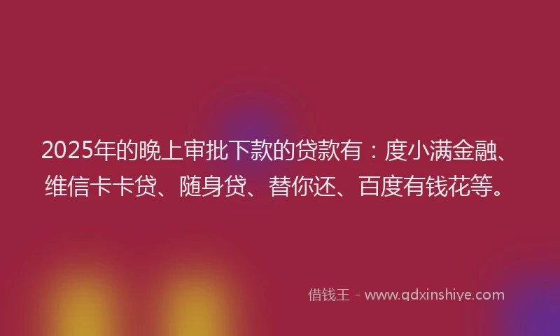 2025年的晚上审批下款的贷款有：度小满金融、维信卡卡贷、随身贷、替你还、百度有钱花等。