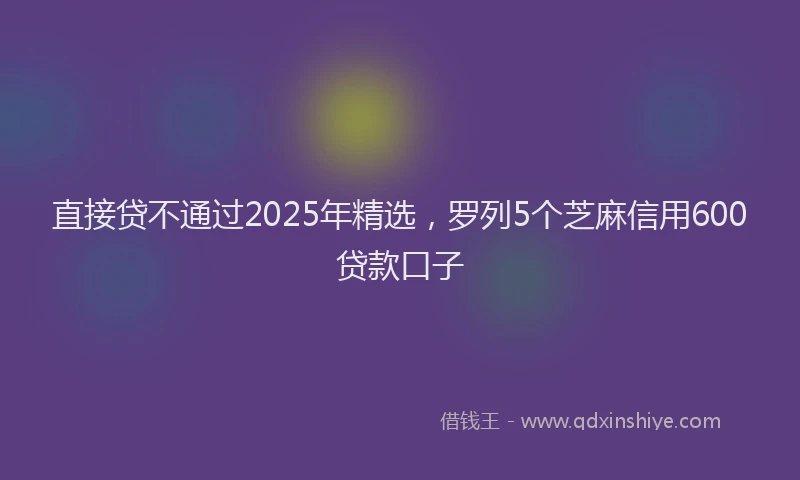 直接贷不通过2025年精选，罗列5个芝麻信用600贷款口子