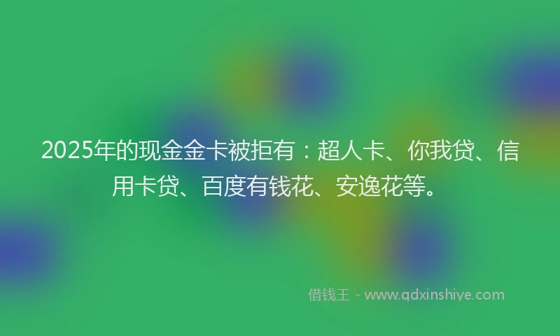 2025年的现金金卡被拒有：超人卡、你我贷、信用卡贷、百度有钱花、安逸花等。