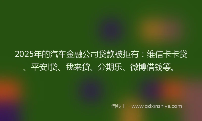 2025年的汽车金融公司贷款被拒有：维信卡卡贷、平安i贷、我来贷、分期乐、微博借钱等。