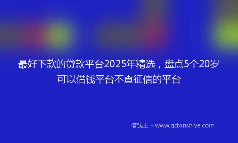 最好下款的贷款平台2025年精选，盘点5个20岁可以借钱平台不查征信的平台