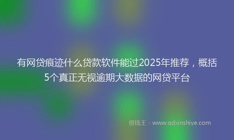 有网贷痕迹什么贷款软件能过2025年推荐，概括5个真正无视逾期大数据的网贷平台
