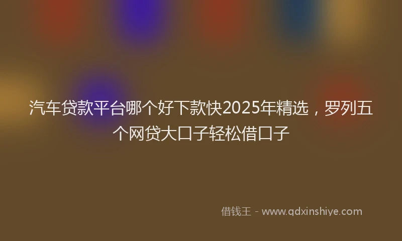 汽车贷款平台哪个好下款快2025年精选，罗列五个网贷大口子轻松借口子