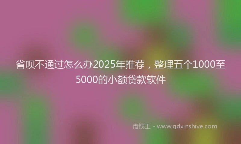 省呗不通过怎么办2025年推荐，整理五个1000至5000的小额贷款软件