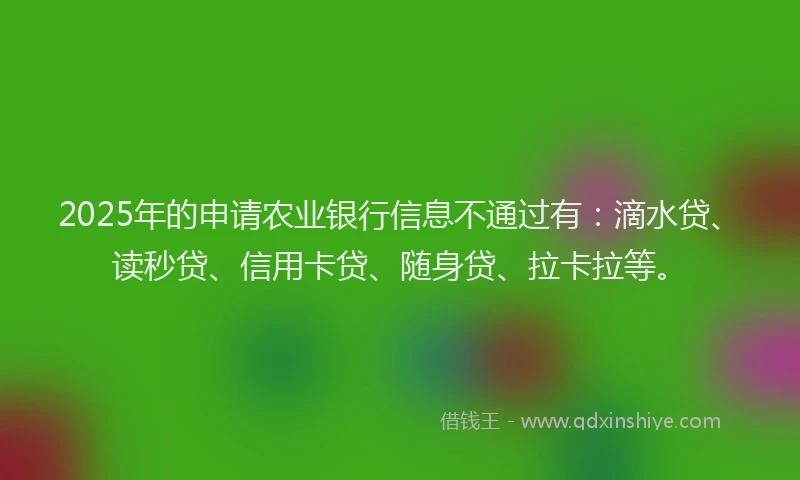 2025年的申请农业银行信息不通过有：滴水贷、读秒贷、信用卡贷、随身贷、拉卡拉等。