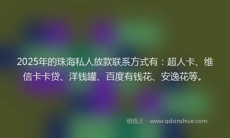 2025年的珠海私人放款联系方式有：超人卡、维信卡卡贷、洋钱罐、百度有钱花、安逸花等。