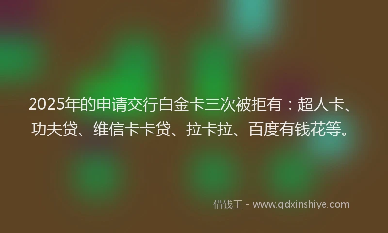 2025年的申请交行白金卡三次被拒有：超人卡、功夫贷、维信卡卡贷、拉卡拉、百度有钱花等。