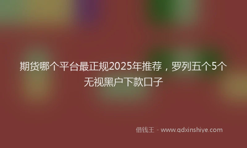 期货哪个平台最正规2025年推荐，罗列五个5个无视黑户下款口子