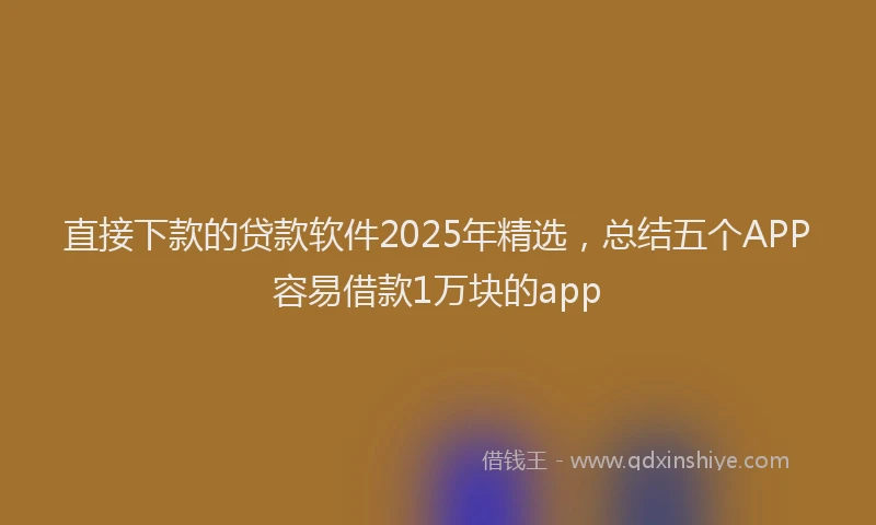 直接下款的贷款软件2025年精选，总结五个APP容易借款1万块的app