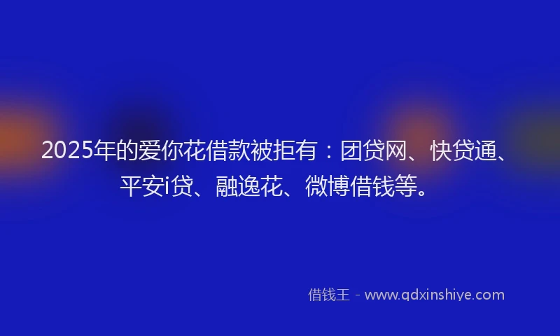 2025年的爱你花借款被拒有：团贷网、快贷通、平安i贷、融逸花、微博借钱等。