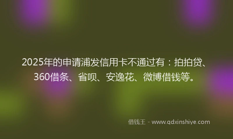 2025年的申请浦发信用卡不通过有：拍拍贷、360借条、省呗、安逸花、微博借钱等。