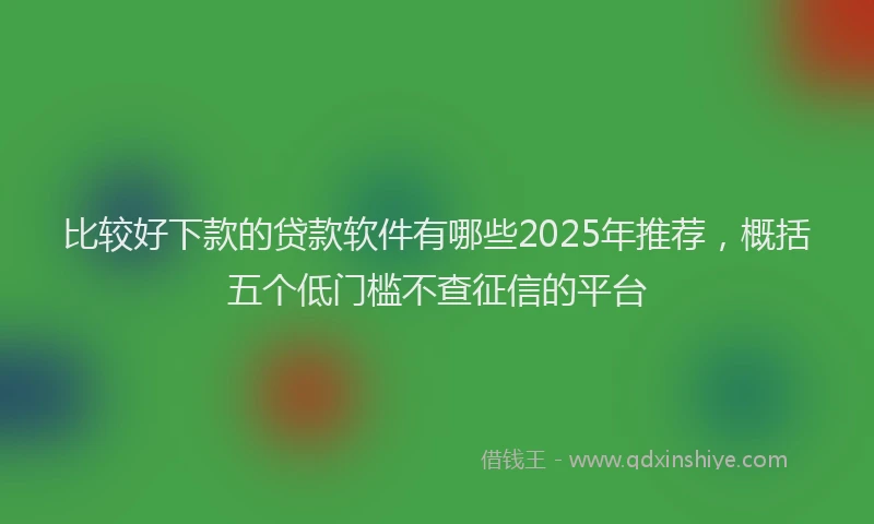 比较好下款的贷款软件有哪些2025年推荐，概括五个低门槛不查征信的平台