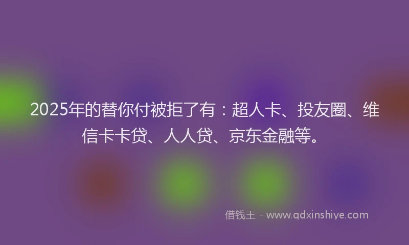 2025年的替你付被拒了有：超人卡、投友圈、维信卡卡贷、人人贷、京东金融等。