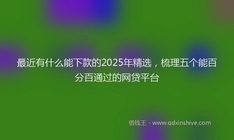 最近有什么能下款的2025年精选，梳理五个能百分百通过的网贷平台