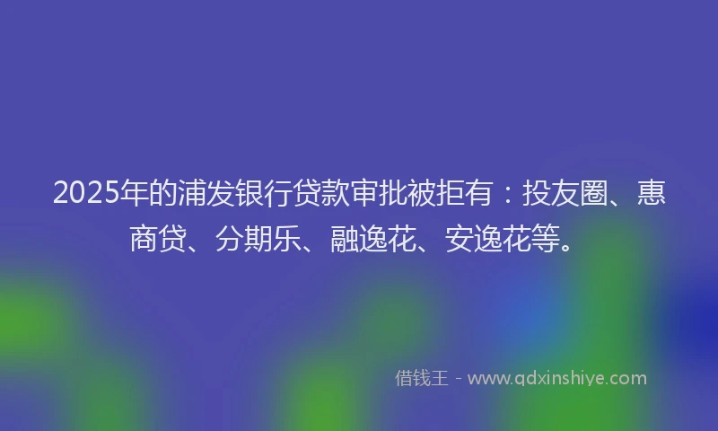2025年的浦发银行贷款审批被拒有：投友圈、惠商贷、分期乐、融逸花、安逸花等。