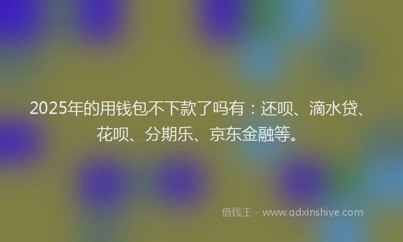 2025年的用钱包不下款了吗有：还呗、滴水贷、花呗、分期乐、京东金融等。