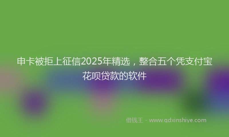 申卡被拒上征信2025年精选，整合五个凭支付宝花呗贷款的软件