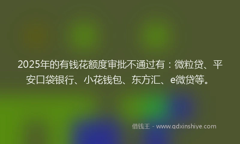 2025年的有钱花额度审批不通过有：微粒贷、平安口袋银行、小花钱包、东方汇、e微贷等。