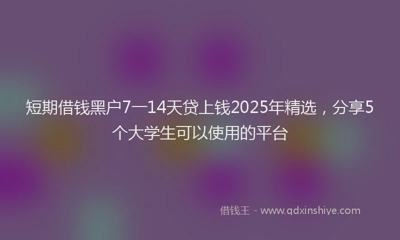 短期借钱黑户7一14天贷上钱2025年精选，分享5个大学生可以使用的平台