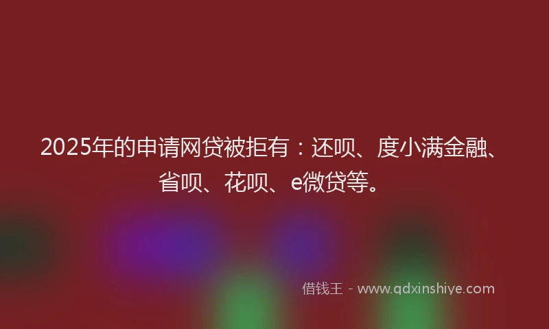 2025年的申请网贷被拒有：还呗、度小满金融、省呗、花呗、e微贷等。
