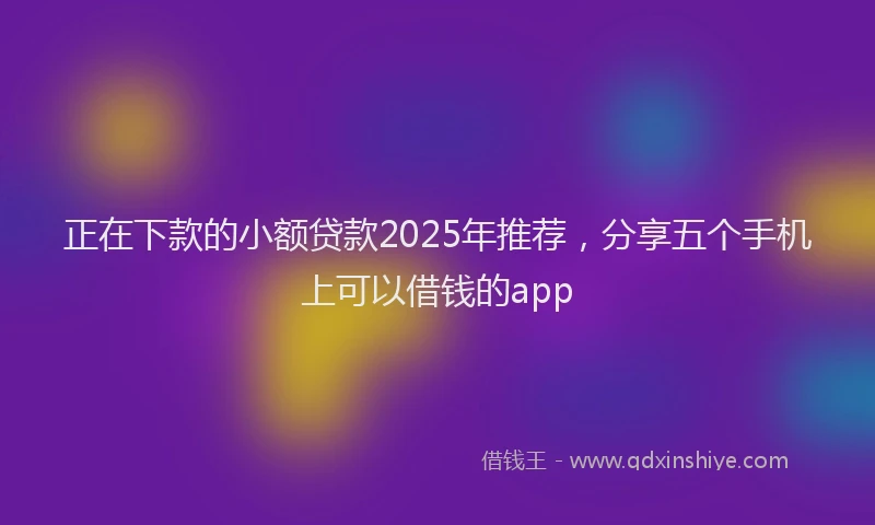 正在下款的小额贷款2025年推荐，分享五个手机上可以借钱的app