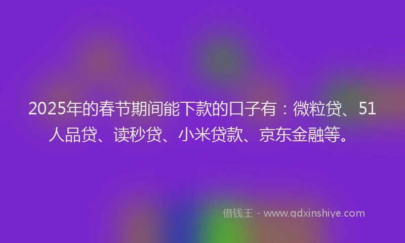 2025年的春节期间能下款的口子有：微粒贷、51人品贷、读秒贷、小米贷款、京东金融等。