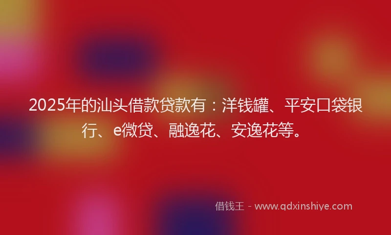 2025年的汕头借款贷款有：洋钱罐、平安口袋银行、e微贷、融逸花、安逸花等。