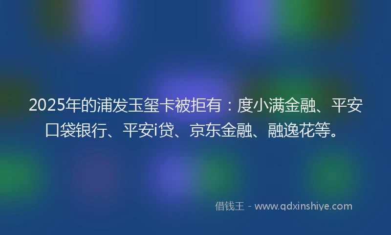 2025年的浦发玉玺卡被拒有：度小满金融、平安口袋银行、平安i贷、京东金融、融逸花等。