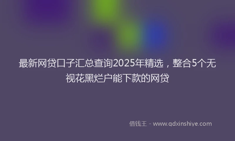 最新网贷口子汇总查询2025年精选，整合5个无视花黑烂户能下款的网贷